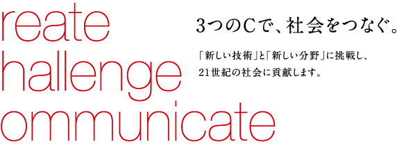 reate hallenge ommunicate 3つのCで、社会をつなぐ。 「新しい技術」と「新しい分野」に挑戦し、21世紀の社会に貢献します。